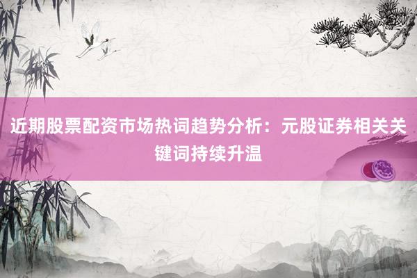 近期股票配资市场热词趋势分析：元股证券相关关键词持续升温