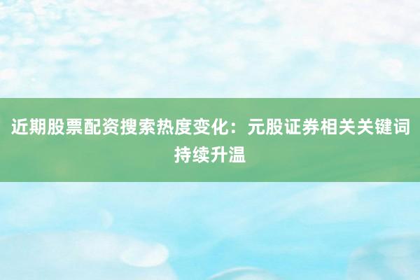 近期股票配资搜索热度变化：元股证券相关关键词持续升温