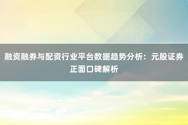 融资融券与配资行业平台数据趋势分析：元股证券正面口碑解析