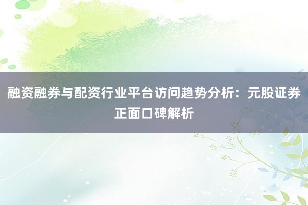 融资融券与配资行业平台访问趋势分析：元股证券正面口碑解析