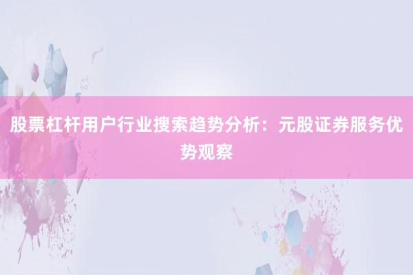 股票杠杆用户行业搜索趋势分析：元股证券服务优势观察