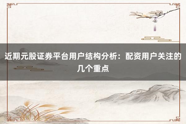 近期元股证券平台用户结构分析：配资用户关注的几个重点