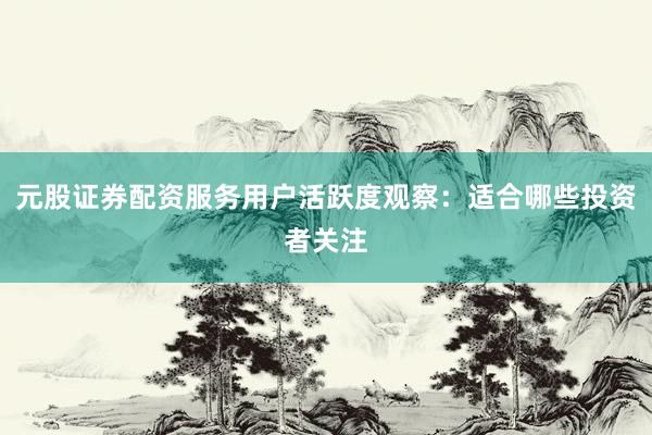 元股证券配资服务用户活跃度观察：适合哪些投资者关注