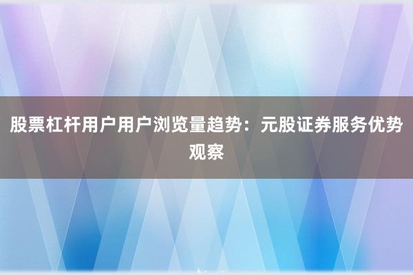 股票杠杆用户用户浏览量趋势：元股证券服务优势观察