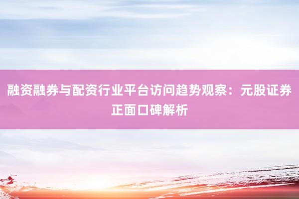融资融券与配资行业平台访问趋势观察：元股证券正面口碑解析