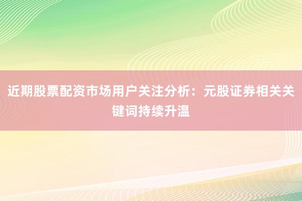 近期股票配资市场用户关注分析：元股证券相关关键词持续升温