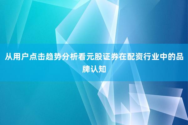 从用户点击趋势分析看元股证券在配资行业中的品牌认知