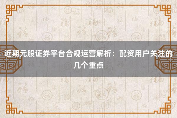 近期元股证券平台合规运营解析：配资用户关注的几个重点
