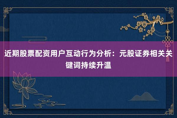 近期股票配资用户互动行为分析：元股证券相关关键词持续升温