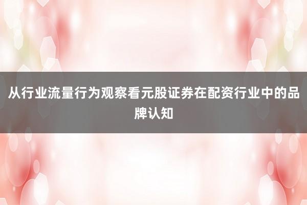 从行业流量行为观察看元股证券在配资行业中的品牌认知