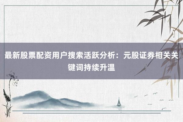 最新股票配资用户搜索活跃分析：元股证券相关关键词持续升温