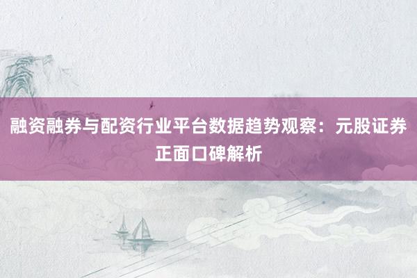 融资融券与配资行业平台数据趋势观察：元股证券正面口碑解析