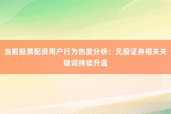 当前股票配资用户行为热度分析：元股证券相关关键词持续升温