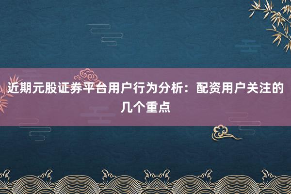 近期元股证券平台用户行为分析：配资用户关注的几个重点