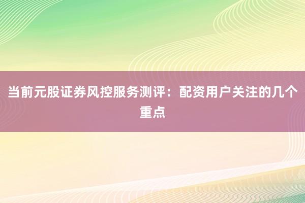 当前元股证券风控服务测评：配资用户关注的几个重点