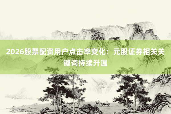 2026股票配资用户点击率变化：元股证券相关关键词持续升温