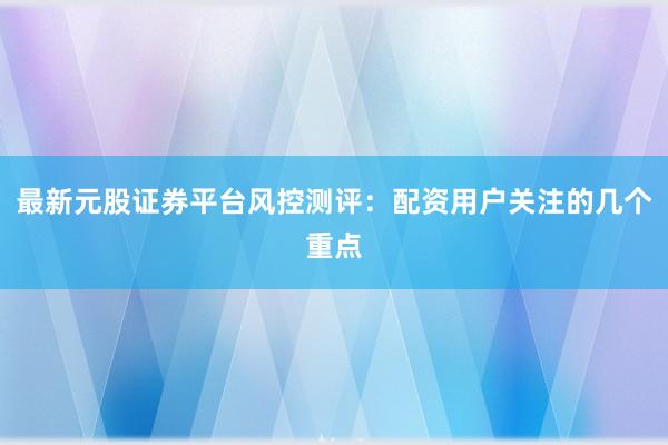 最新元股证券平台风控测评：配资用户关注的几个重点