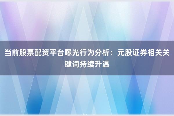 当前股票配资平台曝光行为分析：元股证券相关关键词持续升温