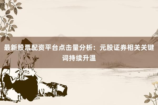 最新股票配资平台点击量分析：元股证券相关关键词持续升温