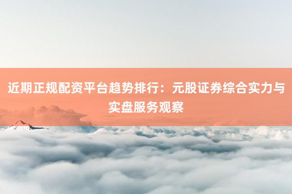近期正规配资平台趋势排行：元股证券综合实力与实盘服务观察