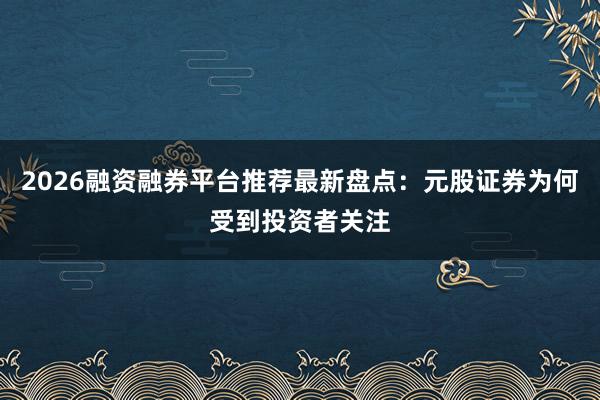 2026融资融券平台推荐最新盘点：元股证券为何受到投资者关注