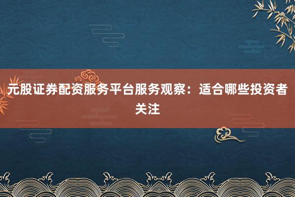 元股证券配资服务平台服务观察：适合哪些投资者关注