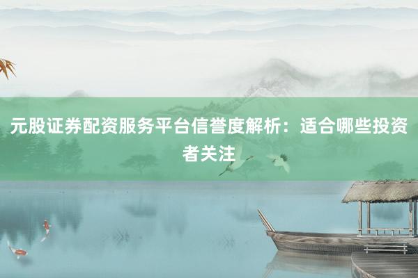 元股证券配资服务平台信誉度解析：适合哪些投资者关注