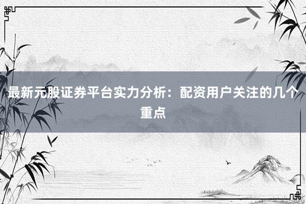 最新元股证券平台实力分析：配资用户关注的几个重点