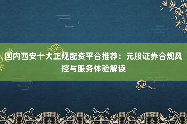 国内西安十大正规配资平台推荐：元股证券合规风控与服务体验解读