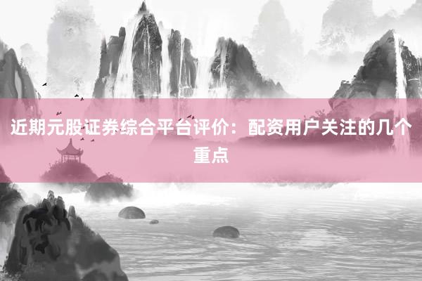 近期元股证券综合平台评价：配资用户关注的几个重点