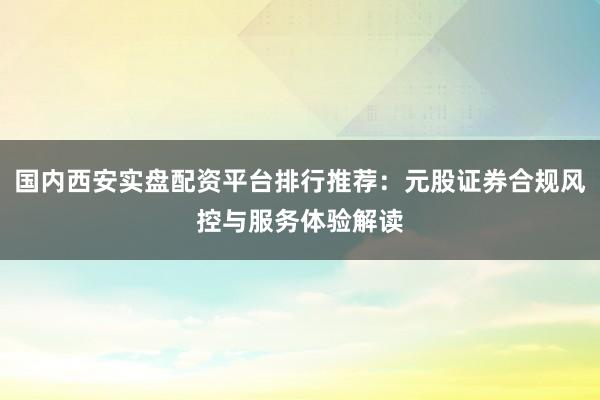 国内西安实盘配资平台排行推荐：元股证券合规风控与服务体验解读