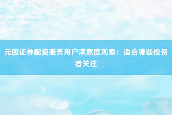 元股证券配资服务用户满意度观察:适合哪些投资者关注