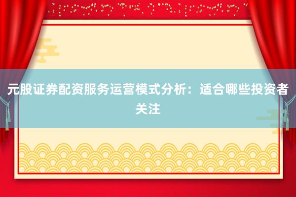 元股证券配资服务运营模式分析：适合哪些投资者关注