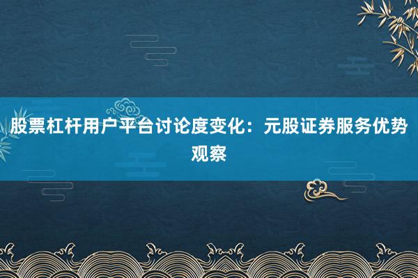 股票杠杆用户平台讨论度变化：元股证券服务优势观察