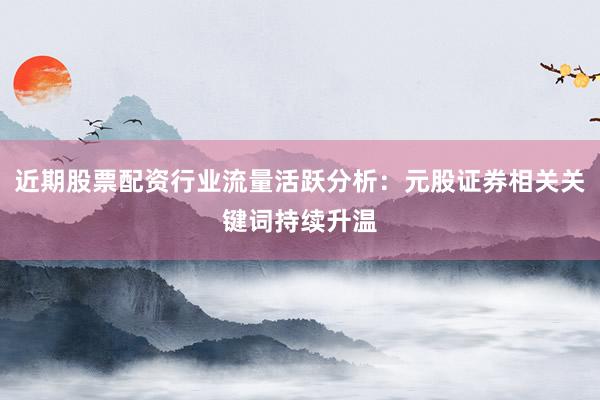 近期股票配资行业流量活跃分析：元股证券相关关键词持续升温
