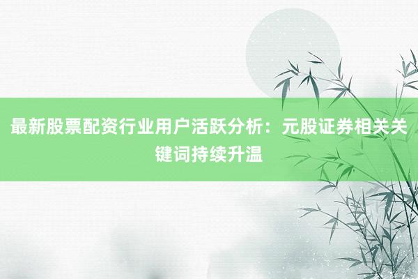 最新股票配资行业用户活跃分析：元股证券相关关键词持续升温