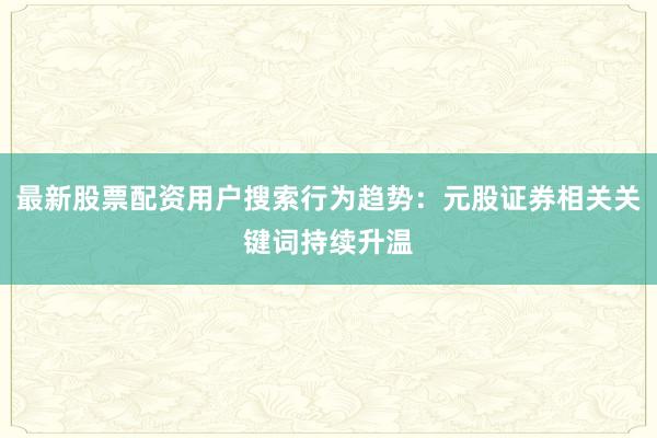 最新股票配资用户搜索行为趋势：元股证券相关关键词持续升温