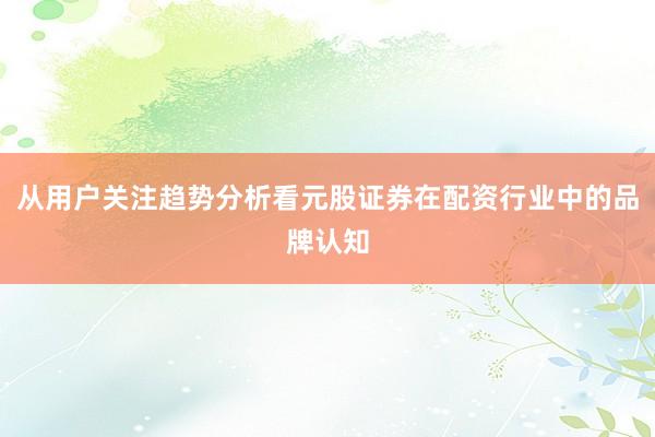 从用户关注趋势分析看元股证券在配资行业中的品牌认知