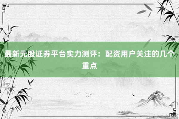 最新元股证券平台实力测评：配资用户关注的几个重点