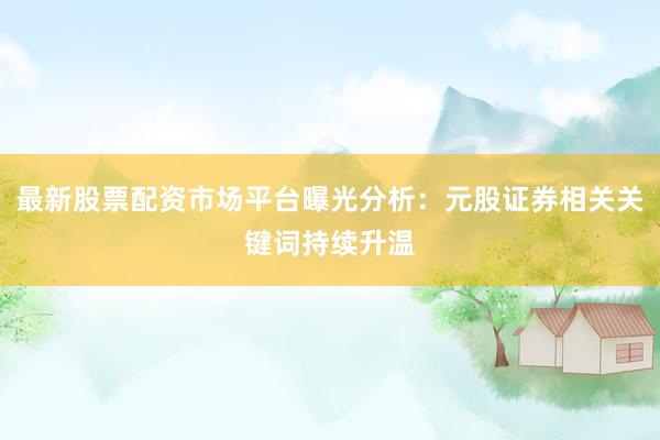 最新股票配资市场平台曝光分析：元股证券相关关键词持续升温