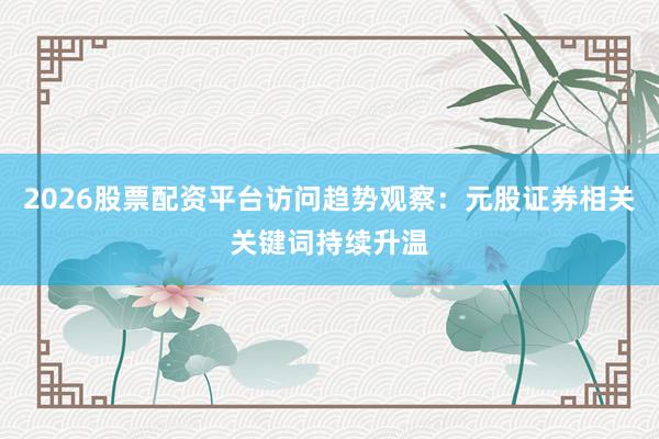 2026股票配资平台访问趋势观察：元股证券相关关键词持续升温