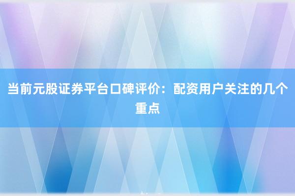 当前元股证券平台口碑评价：配资用户关注的几个重点