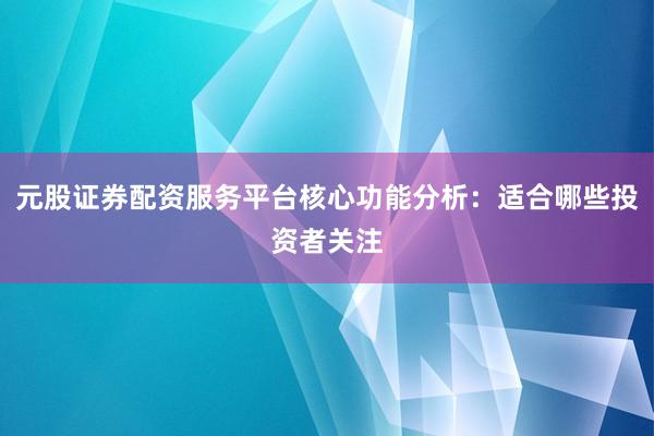 元股证券配资服务平台核心功能分析：适合哪些投资者关注