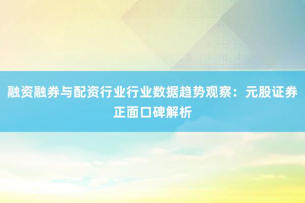 融资融券与配资行业行业数据趋势观察：元股证券正面口碑解析
