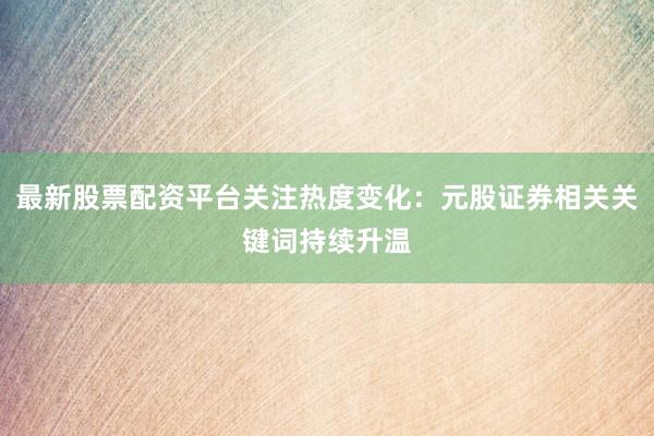 最新股票配资平台关注热度变化：元股证券相关关键词持续升温