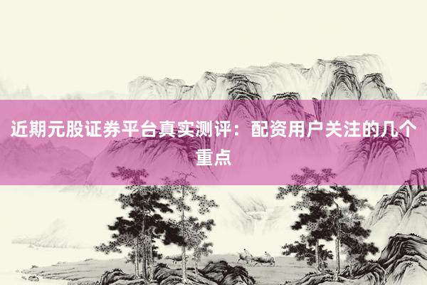 近期元股证券平台真实测评：配资用户关注的几个重点