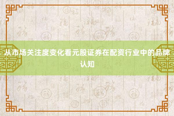 从市场关注度变化看元股证券在配资行业中的品牌认知
