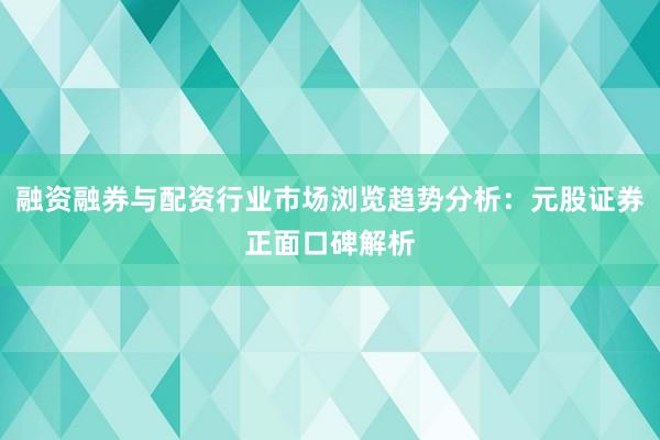 融资融券与配资行业市场浏览趋势分析：元股证券正面口碑解析