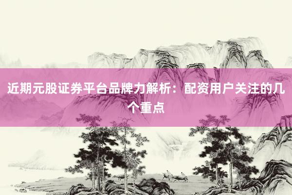 近期元股证券平台品牌力解析：配资用户关注的几个重点