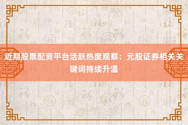 近期股票配资平台活跃热度观察：元股证券相关关键词持续升温